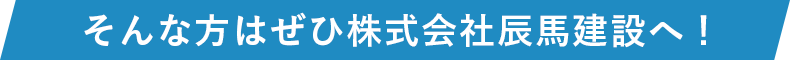 そんな方はぜひ株式会社辰馬建設へ！